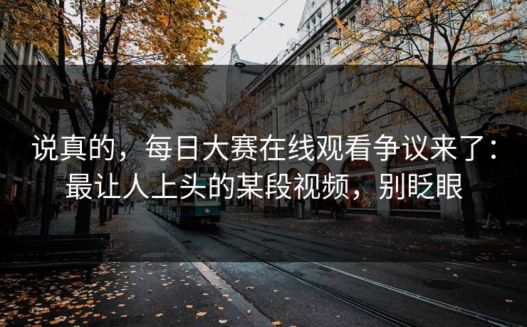说真的，每日大赛在线观看争议来了：最让人上头的某段视频，别眨眼