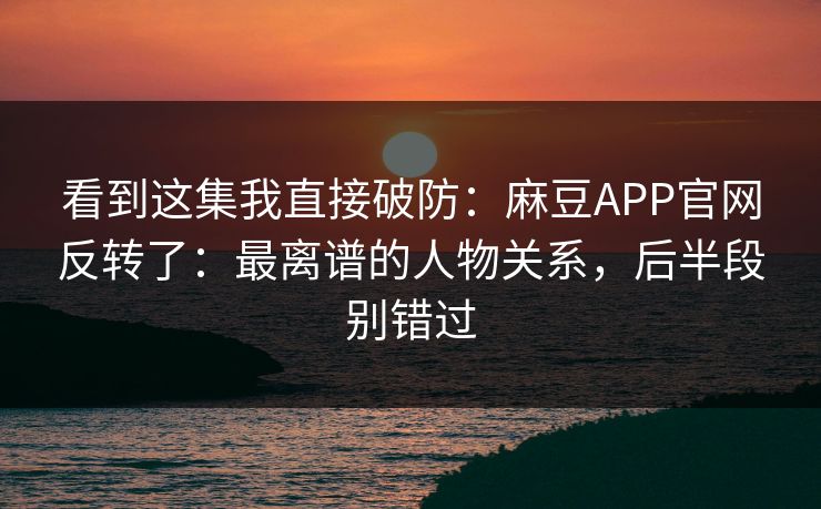 看到这集我直接破防：麻豆APP官网反转了：最离谱的人物关系，后半段别错过