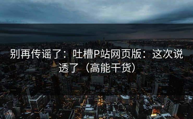 别再传谣了：吐槽P站网页版：这次说透了（高能干货）