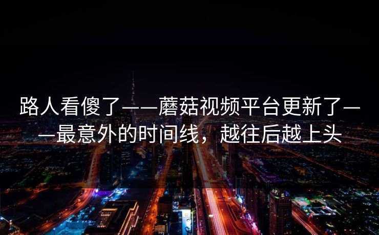 路人看傻了——蘑菇视频平台更新了——最意外的时间线，越往后越上头