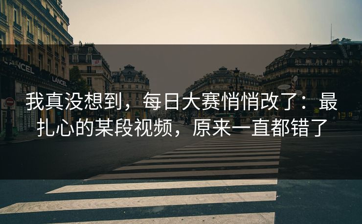 我真没想到，每日大赛悄悄改了：最扎心的某段视频，原来一直都错了