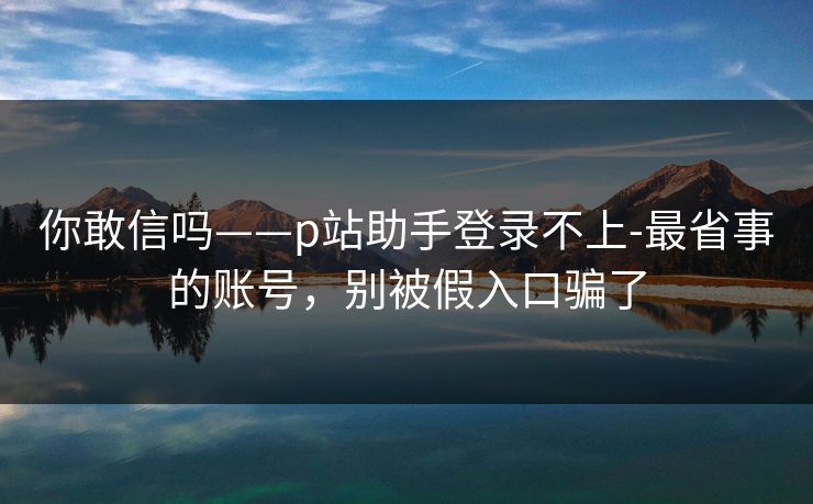 你敢信吗——p站助手登录不上-最省事的账号，别被假入口骗了