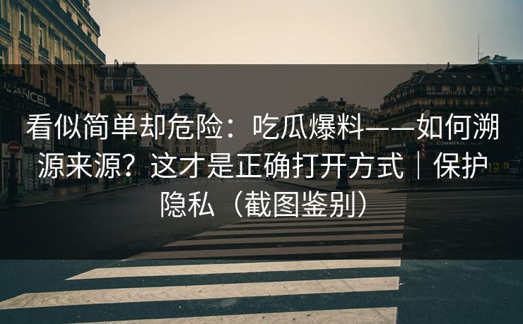看似简单却危险：吃瓜爆料——如何溯源来源？这才是正确打开方式｜保护隐私（截图鉴别）