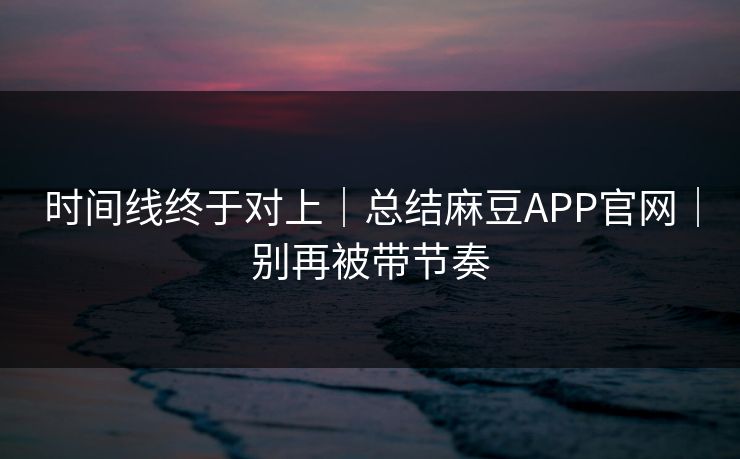 时间线终于对上｜总结麻豆APP官网｜别再被带节奏