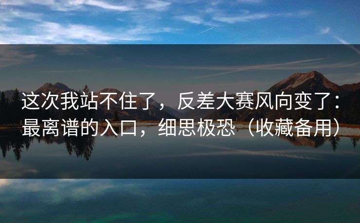 这次我站不住了，反差大赛风向变了：最离谱的入口，细思极恐（收藏备用）