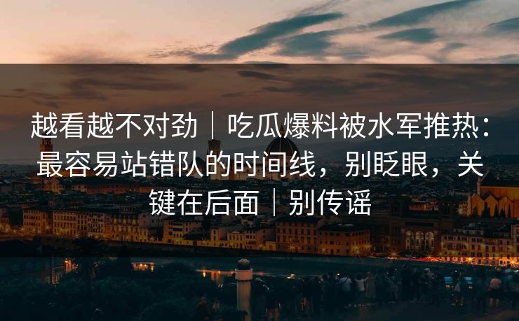 越看越不对劲｜吃瓜爆料被水军推热：最容易站错队的时间线，别眨眼，关键在后面｜别传谣