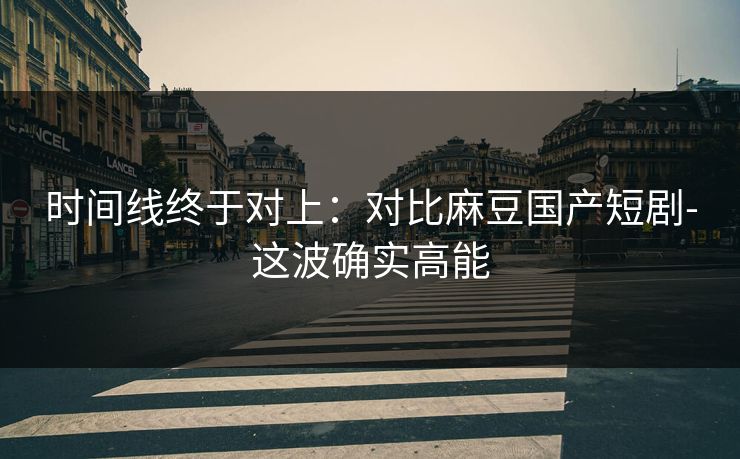 时间线终于对上：对比麻豆国产短剧-这波确实高能
