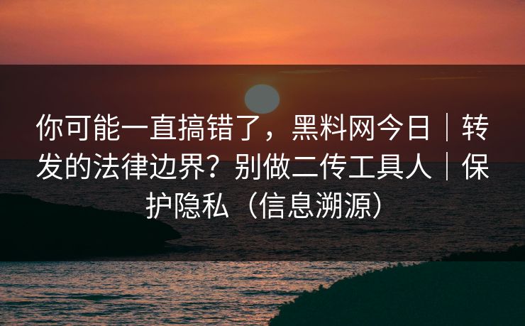 你可能一直搞错了，黑料网今日｜转发的法律边界？别做二传工具人｜保护隐私（信息溯源）