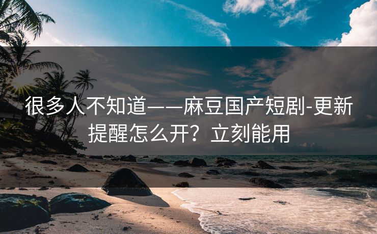很多人不知道——麻豆国产短剧-更新提醒怎么开？立刻能用