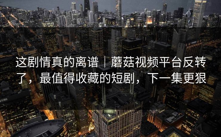 这剧情真的离谱｜蘑菇视频平台反转了，最值得收藏的短剧，下一集更狠