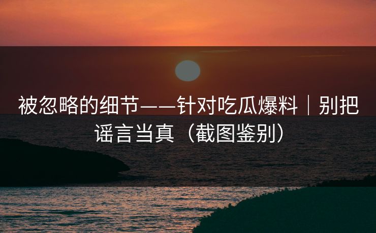 被忽略的细节——针对吃瓜爆料｜别把谣言当真（截图鉴别）