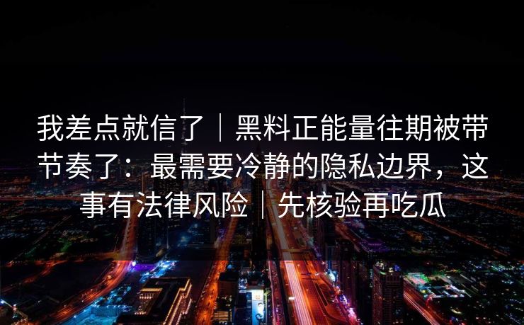 我差点就信了｜黑料正能量往期被带节奏了：最需要冷静的隐私边界，这事有法律风险｜先核验再吃瓜