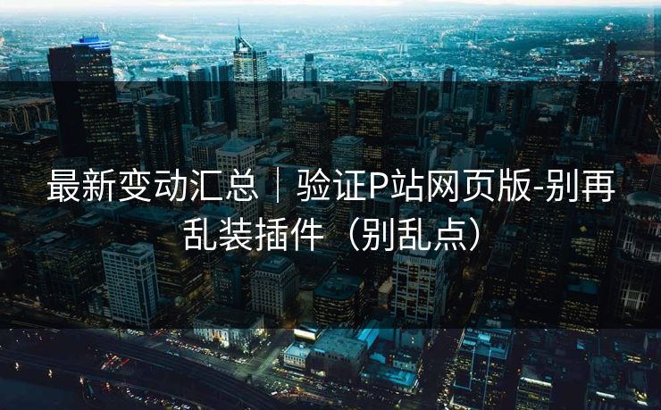 最新变动汇总｜验证P站网页版-别再乱装插件（别乱点）