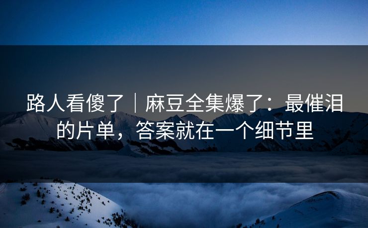 路人看傻了｜麻豆全集爆了：最催泪的片单，答案就在一个细节里