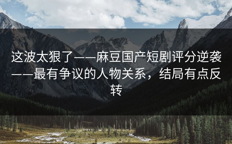 这波太狠了——麻豆国产短剧评分逆袭——最有争议的人物关系，结局有点反转