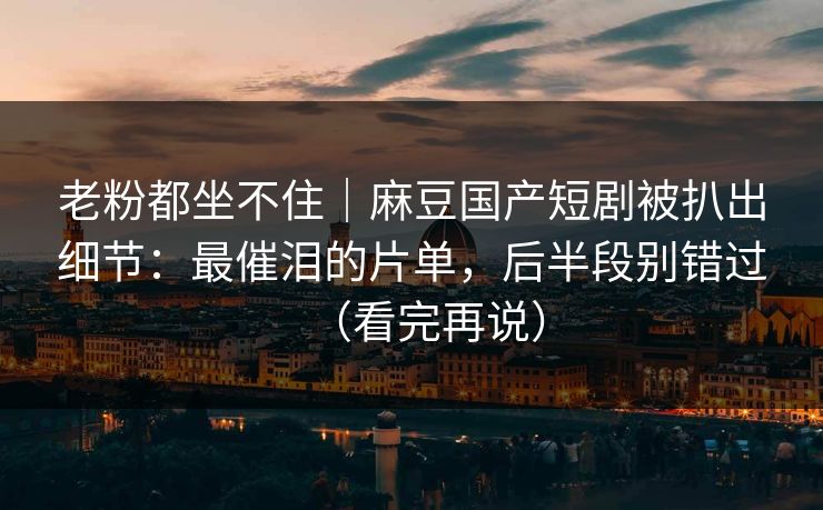 老粉都坐不住｜麻豆国产短剧被扒出细节：最催泪的片单，后半段别错过（看完再说）