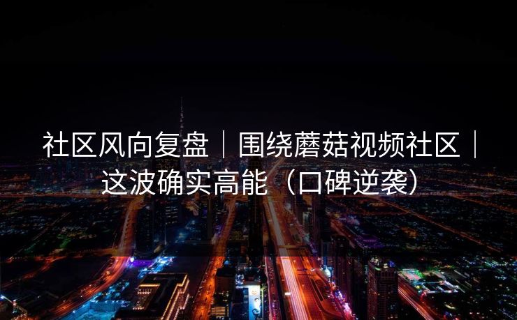社区风向复盘｜围绕蘑菇视频社区｜这波确实高能（口碑逆袭）