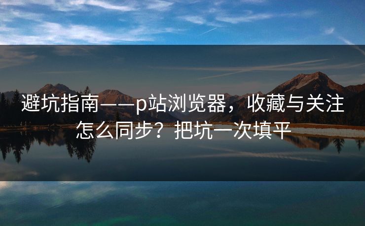避坑指南——p站浏览器，收藏与关注怎么同步？把坑一次填平
