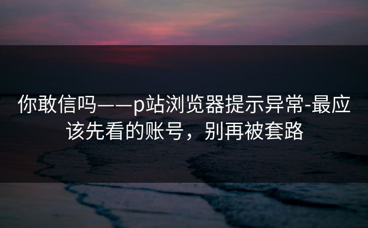 你敢信吗——p站浏览器提示异常-最应该先看的账号，别再被套路