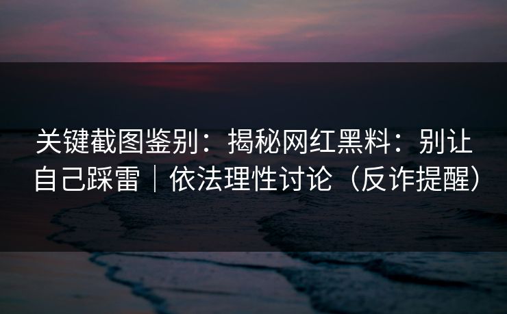 关键截图鉴别：揭秘网红黑料：别让自己踩雷｜依法理性讨论（反诈提醒）