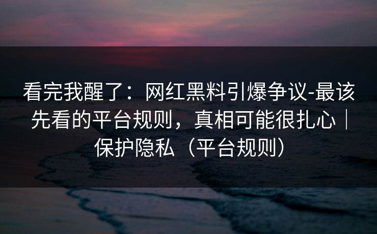 看完我醒了：网红黑料引爆争议-最该先看的平台规则，真相可能很扎心｜保护隐私（平台规则）