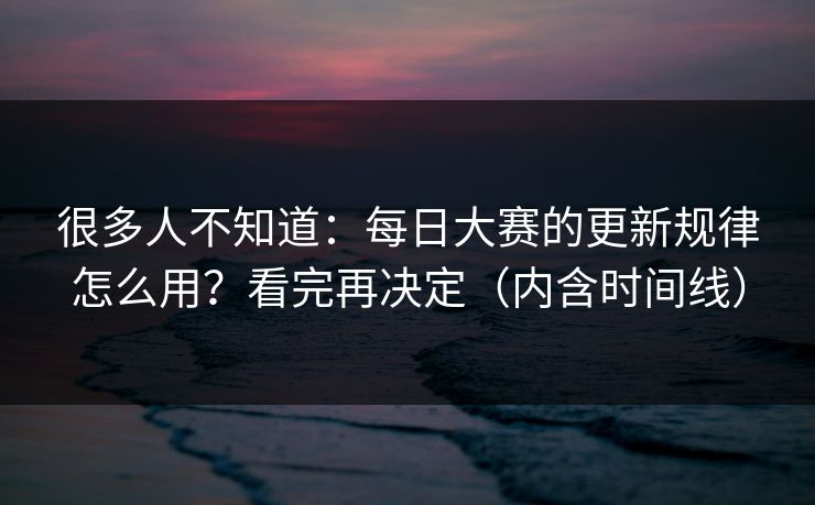 很多人不知道：每日大赛的更新规律怎么用？看完再决定（内含时间线）
