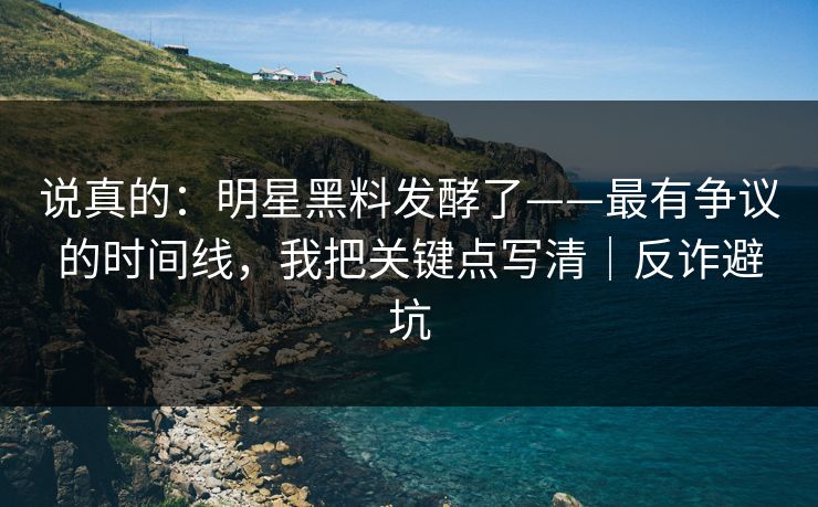 说真的：明星黑料发酵了——最有争议的时间线，我把关键点写清｜反诈避坑