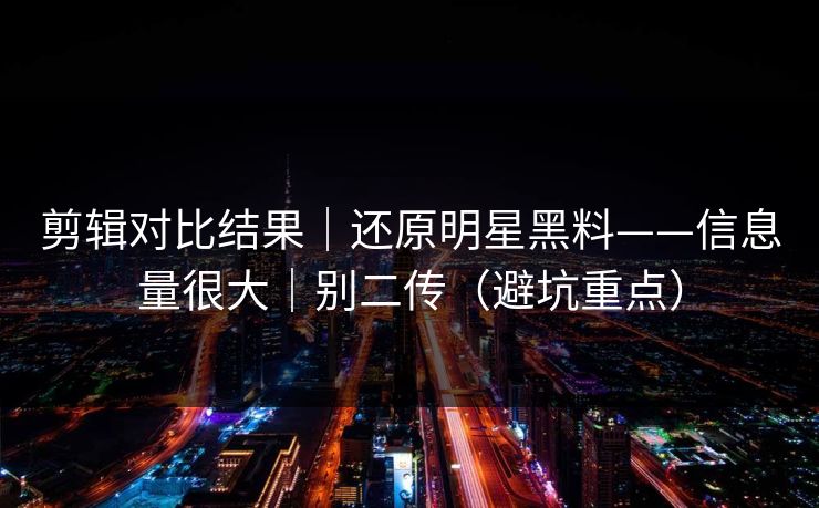 剪辑对比结果｜还原明星黑料——信息量很大｜别二传（避坑重点）