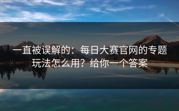 一直被误解的：每日大赛官网的专题玩法怎么用？给你一个答案