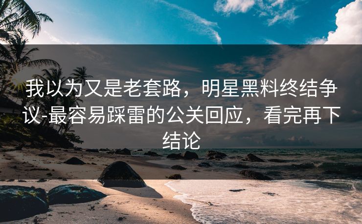 我以为又是老套路，明星黑料终结争议-最容易踩雷的公关回应，看完再下结论