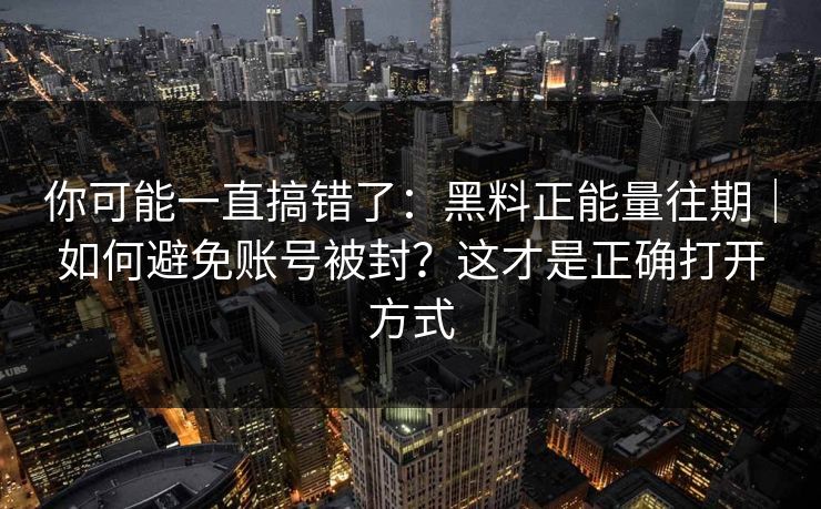 你可能一直搞错了：黑料正能量往期｜如何避免账号被封？这才是正确打开方式