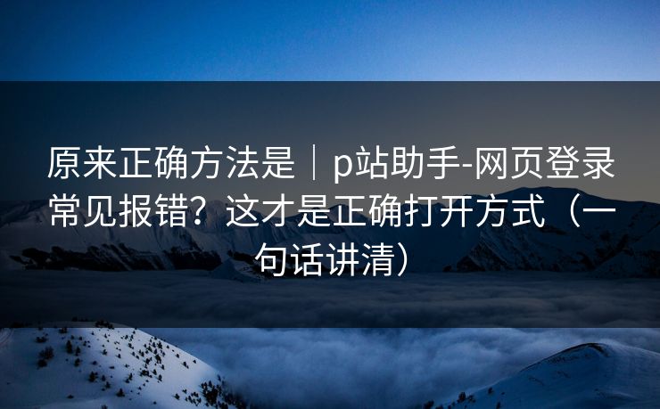 原来正确方法是｜p站助手-网页登录常见报错？这才是正确打开方式（一句话讲清）