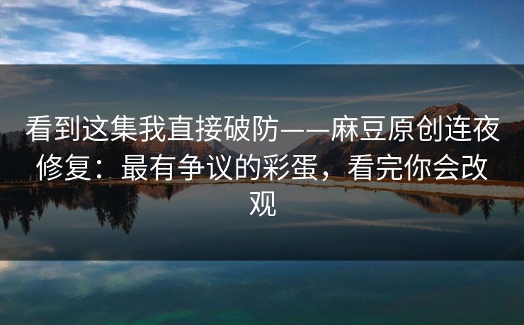 看到这集我直接破防——麻豆原创连夜修复：最有争议的彩蛋，看完你会改观