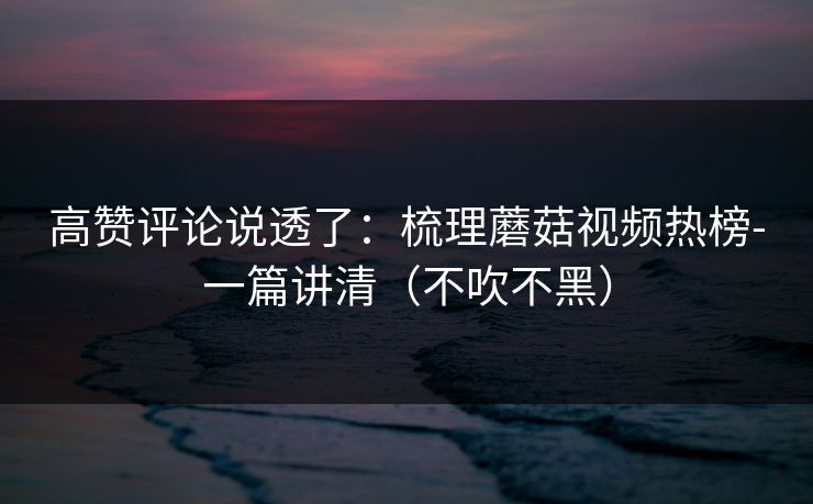 高赞评论说透了：梳理蘑菇视频热榜-一篇讲清（不吹不黑）