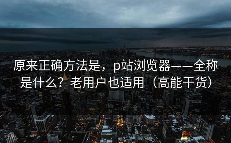 原来正确方法是，p站浏览器——全称是什么？老用户也适用（高能干货）