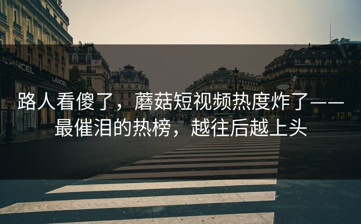 路人看傻了，蘑菇短视频热度炸了——最催泪的热榜，越往后越上头