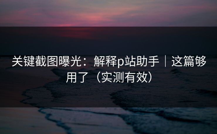 关键截图曝光：解释p站助手｜这篇够用了（实测有效）