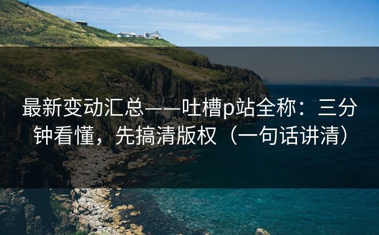 最新变动汇总——吐槽p站全称：三分钟看懂，先搞清版权（一句话讲清）