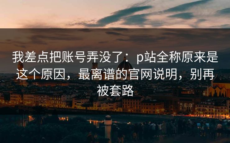 我差点把账号弄没了：p站全称原来是这个原因，最离谱的官网说明，别再被套路