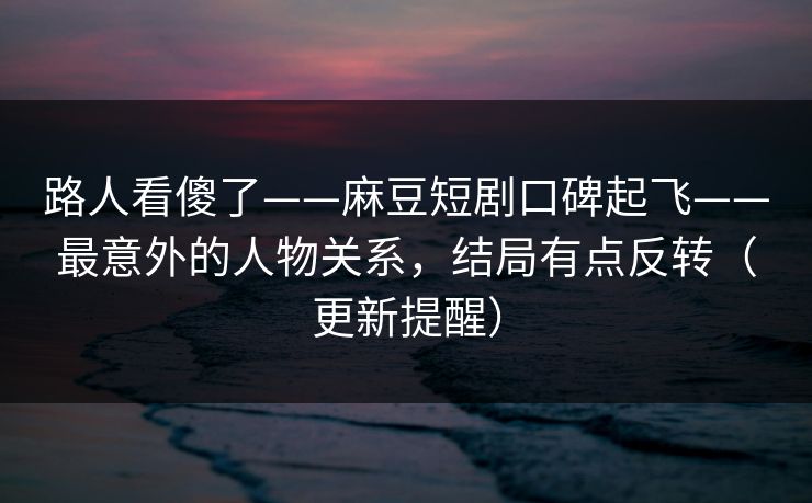 路人看傻了——麻豆短剧口碑起飞——最意外的人物关系，结局有点反转（更新提醒）