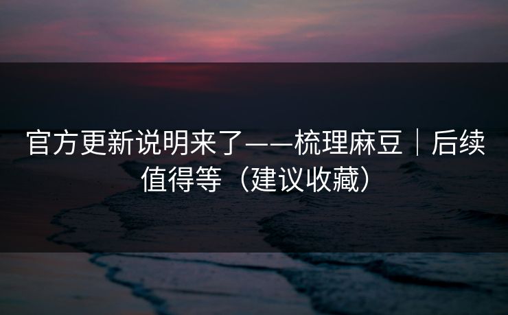 官方更新说明来了——梳理麻豆｜后续值得等（建议收藏）