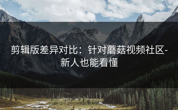 剪辑版差异对比：针对蘑菇视频社区-新人也能看懂