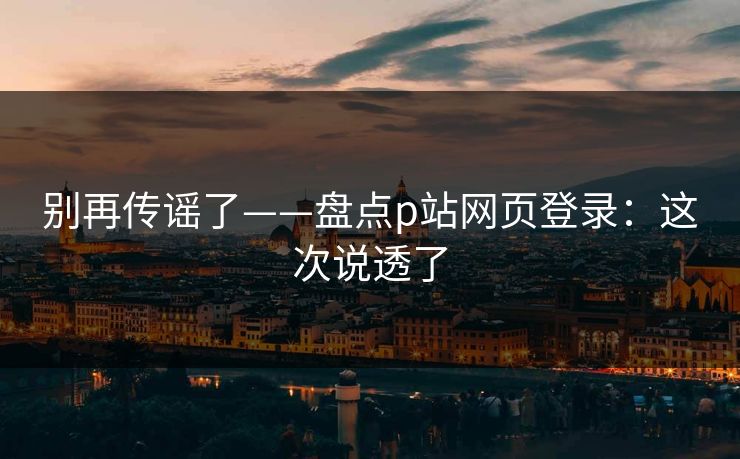 别再传谣了——盘点p站网页登录：这次说透了