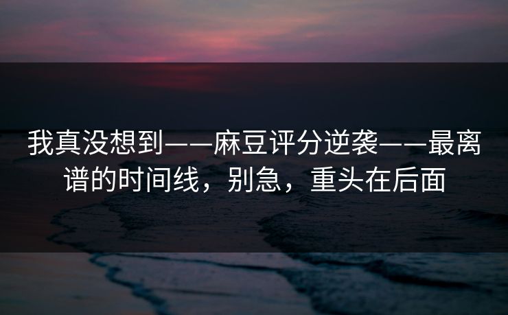 我真没想到——麻豆评分逆袭——最离谱的时间线,别急,重头在后面 我真没想到——麻豆评分逆袭——最离谱的时间线,别急,重头在后面