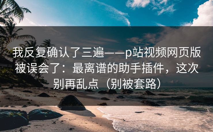 我反复确认了三遍——p站视频网页版被误会了：最离谱的助手插件，这次别再乱点（别被套路）