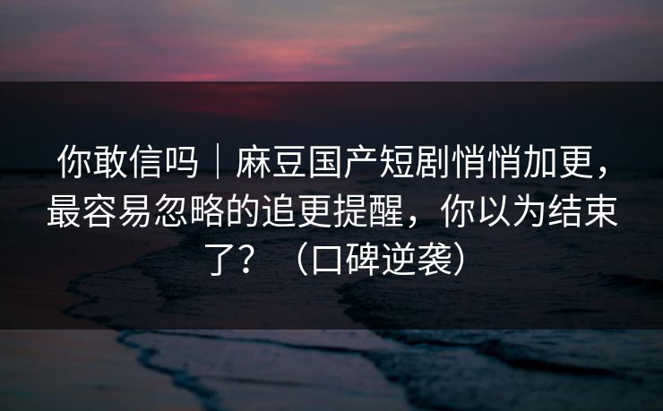 你敢信吗｜麻豆国产短剧悄悄加更，最容易忽略的追更提醒，你以为结束了？（口碑逆袭）