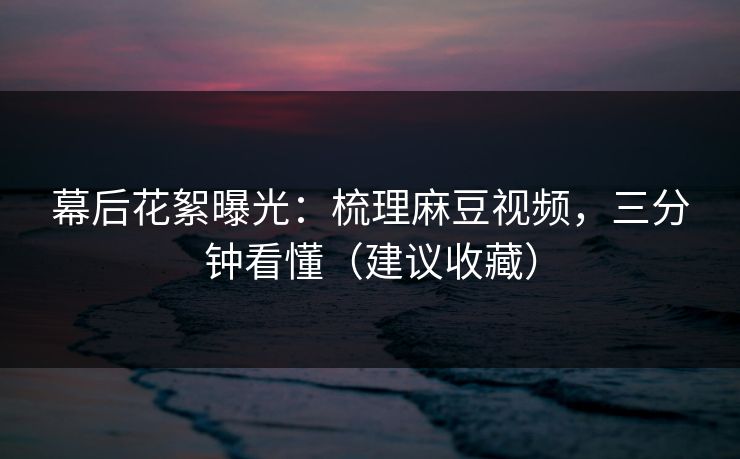 幕后花絮曝光：梳理麻豆视频，三分钟看懂（建议收藏）