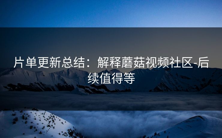 片单更新总结：解释蘑菇视频社区-后续值得等