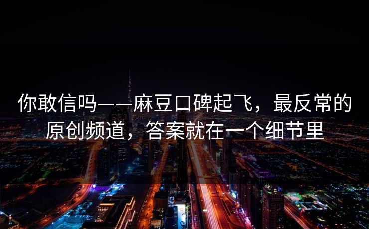 你敢信吗——麻豆口碑起飞，最反常的原创频道，答案就在一个细节里