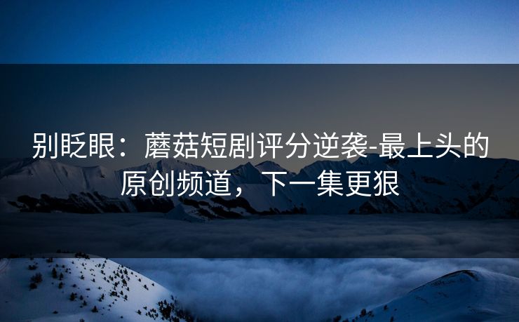 别眨眼：蘑菇短剧评分逆袭-最上头的原创频道，下一集更狠